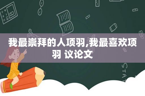 我最崇拜的人项羽,我最喜欢项羽 议论文