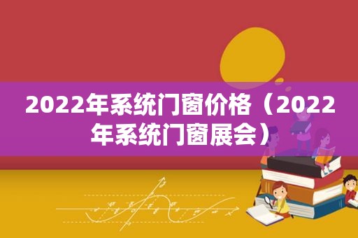 2022年系统门窗价格（2022年系统门窗展会）