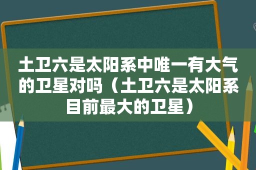 土卫六是太阳系中唯一有大气的卫星对吗（土卫六是太阳系目前最大的卫星）