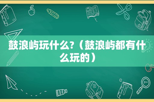 鼓浪屿玩什么?（鼓浪屿都有什么玩的）