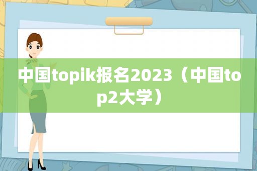 中国topik报名2023（中国top2大学）