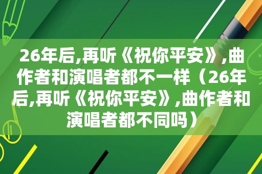 26年后,再听《祝你平安》,曲作者和演唱者都不一样（26年后,再听《祝你平安》,曲作者和演唱者都不同吗）