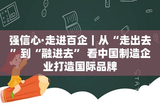 强信心·走进百企｜从“走出去”到“融进去” 看中国制造企业打造国际品牌