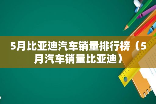 5月比亚迪汽车销量排行榜（5月汽车销量比亚迪）