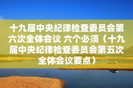 十九届中央纪律检查委员会第六次全体会议 六个必须（十九届中央纪律检查委员会第五次全体会议要点）