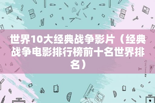 世界10大经典战争影片（经典战争电影排行榜前十名世界排名）