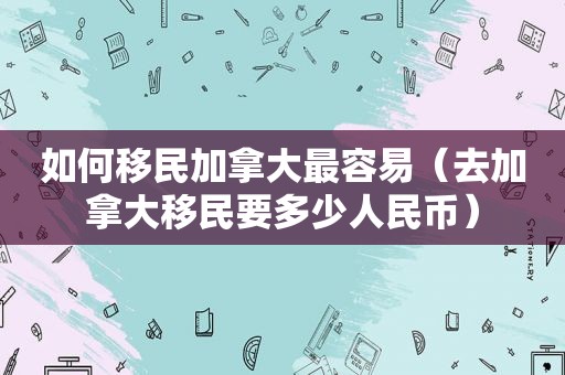 如何移民加拿大最容易（去加拿大移民要多少人民币）