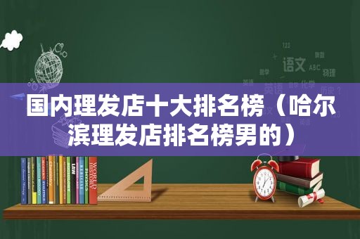 国内理发店十大排名榜（哈尔滨理发店排名榜男的）