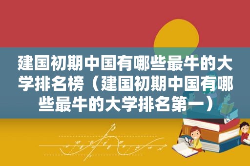 建国初期中国有哪些最牛的大学排名榜（建国初期中国有哪些最牛的大学排名第一）