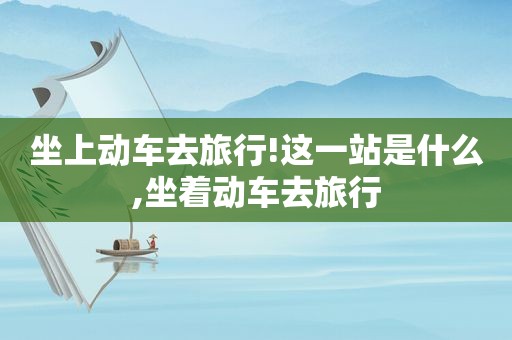 坐上动车去旅行!这一站是什么,坐着动车去旅行  第1张