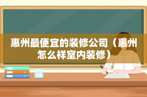 惠州最便宜的装修公司（惠州怎么样室内装修）