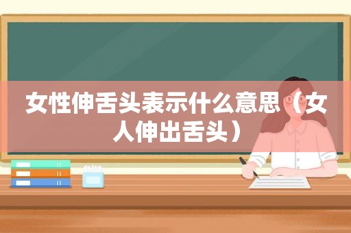 女性伸舌头表示什么意思（女人伸出舌头）