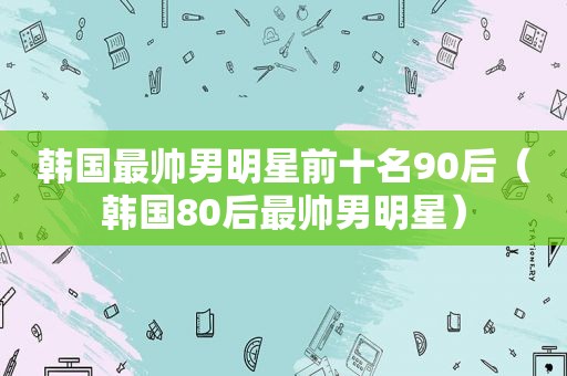 韩国最帅男明星前十名90后（韩国80后最帅男明星）