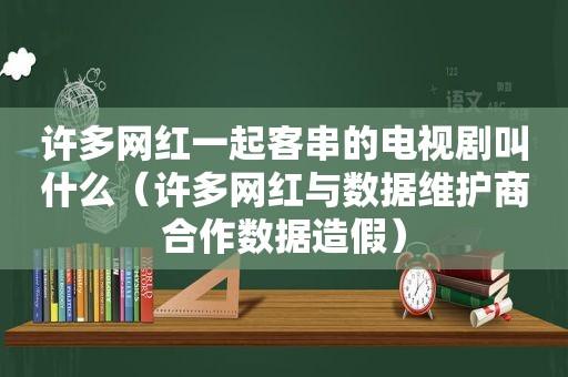 许多网红一起客串的电视剧叫什么（许多网红与数据维护商合作数据造假）