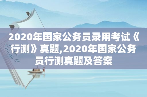 2020年国家公务员录用考试《行测》真题,2020年国家公务员行测真题及答案