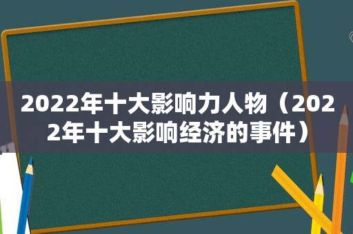 2022年十大影响力人物（2022年十大影响经济的事件）