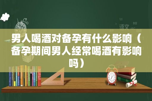 男人喝酒对备孕有什么影响（备孕期间男人经常喝酒有影响吗）