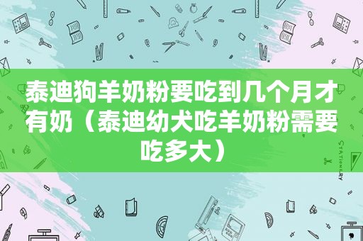 泰迪狗羊奶粉要吃到几个月才有奶（泰迪幼犬吃羊奶粉需要吃多大）