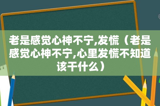 老是感觉心神不宁,发慌（老是感觉心神不宁,心里发慌不知道该干什么）