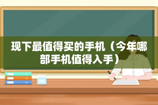 现下最值得买的手机（今年哪部手机值得入手）