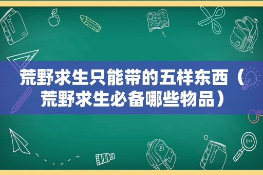 荒野求生只能带的五样东西（荒野求生必备哪些物品）