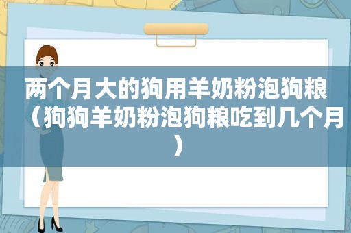 两个月大的狗用羊奶粉泡狗粮（狗狗羊奶粉泡狗粮吃到几个月）