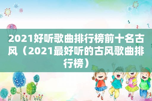 2021好听歌曲排行榜前十名古风（2021最好听的古风歌曲排行榜）