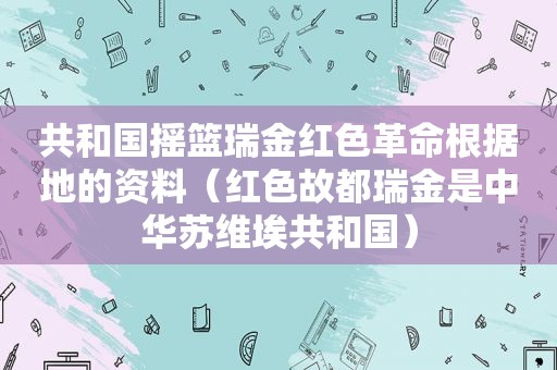 共和国摇篮瑞金红色革命根据地的资料（红色故都瑞金是中华苏维埃共和国）