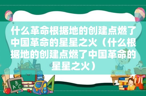 什么革命根据地的创建点燃了中国革命的星星之火（什么根据地的创建点燃了中国革命的星星之火）