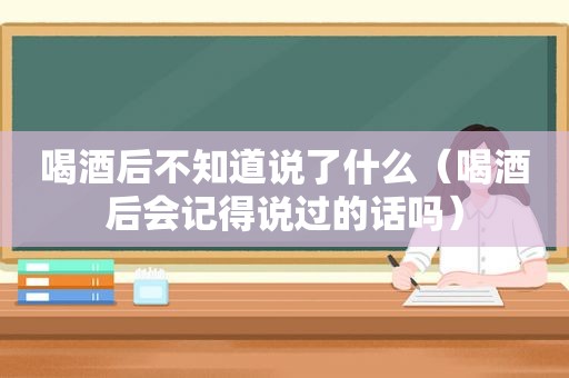 喝酒后不知道说了什么（喝酒后会记得说过的话吗）