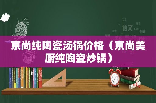 京尚纯陶瓷汤锅价格（京尚美厨纯陶瓷炒锅）