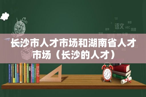 长沙市人才市场和湖南省人才市场（长沙的人才）