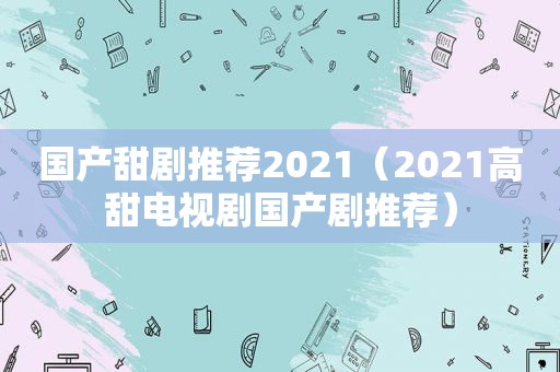 国产甜剧推荐2021（2021高甜电视剧国产剧推荐）