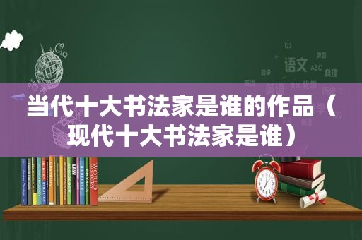 当代十大书法家是谁的作品（现代十大书法家是谁）