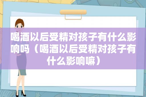 喝酒以后受精对孩子有什么影响吗（喝酒以后受精对孩子有什么影响嘛）