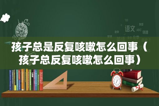 孩子总是反复咳嗽怎么回事（孩子总反复咳嗽怎么回事）