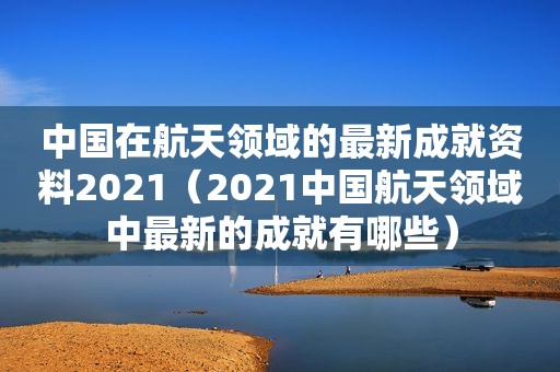 中国在航天领域的最新成就资料2021（2021中国航天领域中最新的成就有哪些）