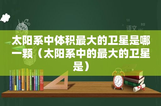 太阳系中体积最大的卫星是哪一颗（太阳系中的最大的卫星是）