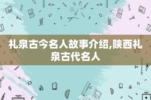 礼泉古今名人故事介绍,陕西礼泉古代名人