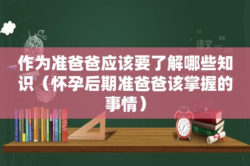 作为准爸爸应该要了解哪些知识（怀孕后期准爸爸该掌握的事情）