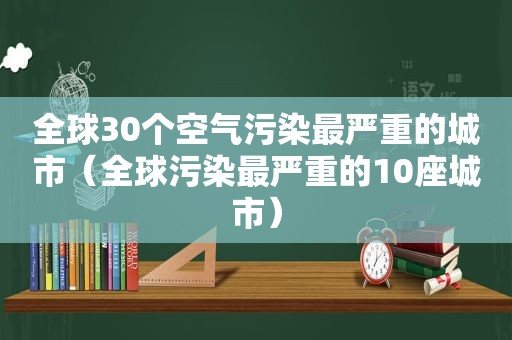 全球30个空气污染最严重的城市（全球污染最严重的10座城市）