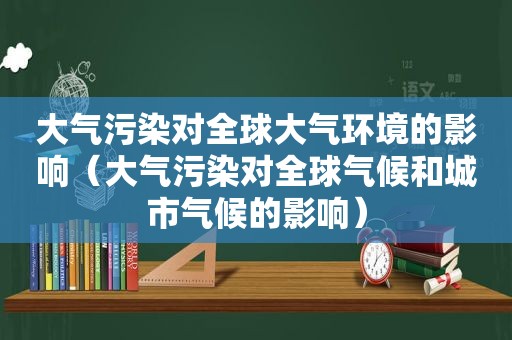 大气污染对全球大气环境的影响（大气污染对全球气候和城市气候的影响）