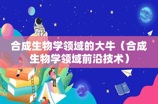 合成生物学领域的大牛（合成生物学领域前沿技术）