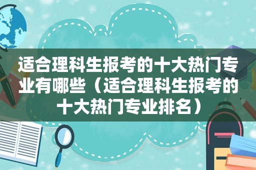 适合理科生报考的十大热门专业有哪些（适合理科生报考的十大热门专业排名）