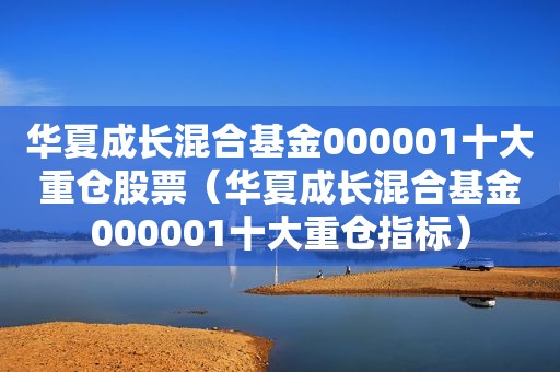 华夏成长混合基金000001十大重仓股票（华夏成长混合基金000001十大重仓指标）