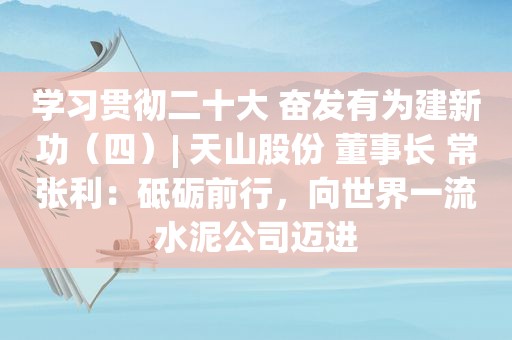 学习贯彻二十大 奋发有为建新功（四）| 天山股份 董事长 常张利：砥砺前行，向世界一流水泥公司迈进