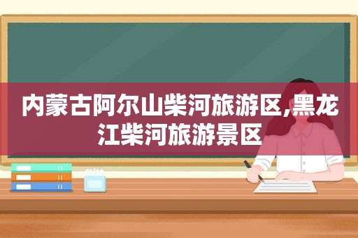 内蒙古阿尔山柴河旅游区,黑龙江柴河旅游景区