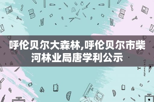 呼伦贝尔大森林,呼伦贝尔市柴河林业局唐学利公示