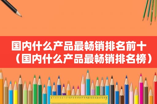 国内什么产品最畅销排名前十（国内什么产品最畅销排名榜）