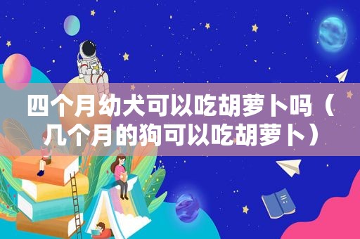 四个月幼犬可以吃胡萝卜吗（几个月的狗可以吃胡萝卜）